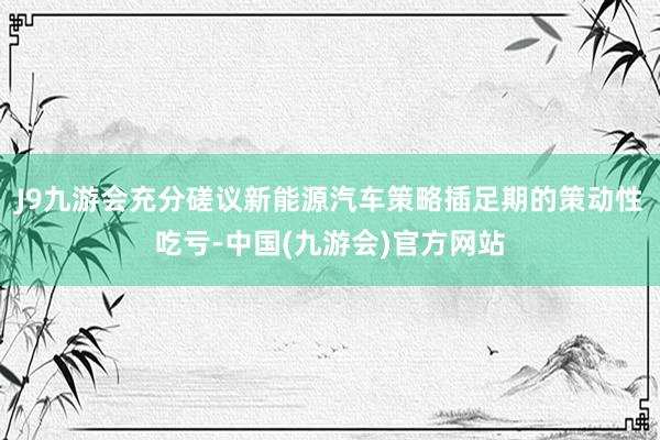 J9九游会充分磋议新能源汽车策略插足期的策动性吃亏-中国(九游会)官方网站