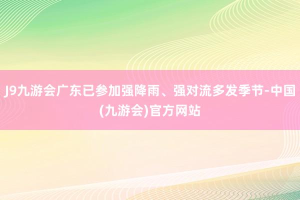 J9九游会广东已参加强降雨、强对流多发季节-中国(九游会)官方网站