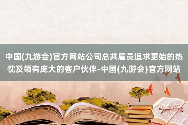 中国(九游会)官方网站公司总共雇员追求更始的热忱及领有庞大的客户伙伴-中国(九游会)官方网站