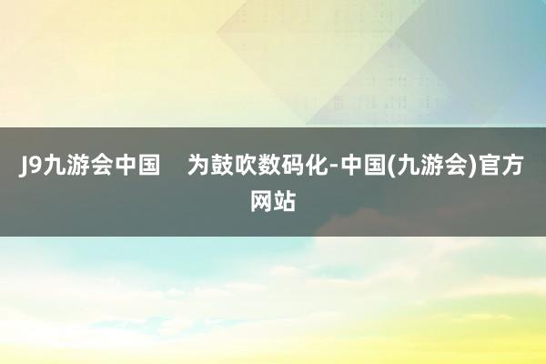 J9九游会中国    为鼓吹数码化-中国(九游会)官方网站