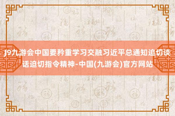 J9九游会中国要矜重学习交融习近平总通知迫切谈话迫切指令精神-中国(九游会)官方网站