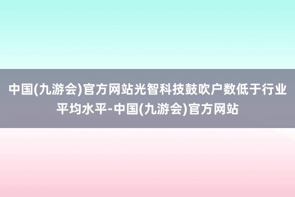 中国(九游会)官方网站光智科技鼓吹户数低于行业平均水平-中国(九游会)官方网站