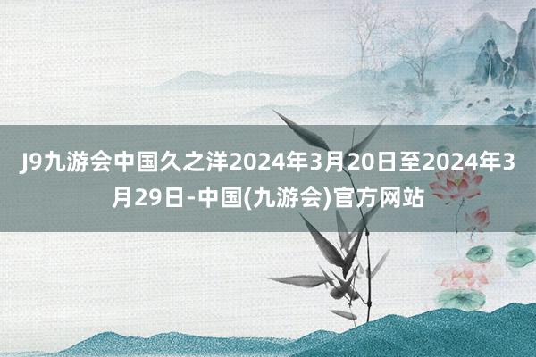 J9九游会中国久之洋2024年3月20日至2024年3月29日-中国(九游会)官方网站