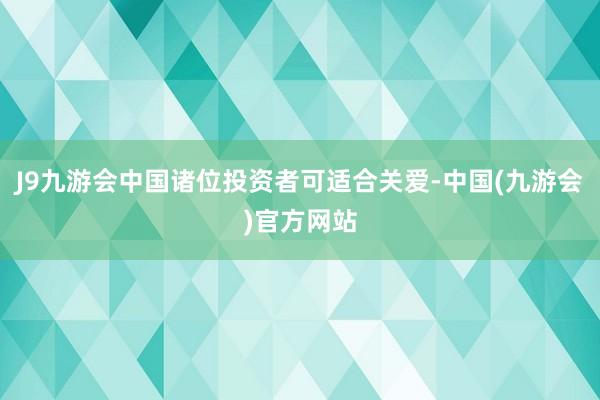 J9九游会中国诸位投资者可适合关爱-中国(九游会)官方网站