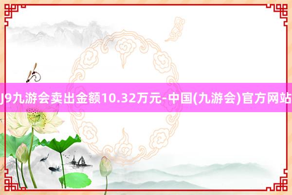 J9九游会卖出金额10.32万元-中国(九游会)官方网站