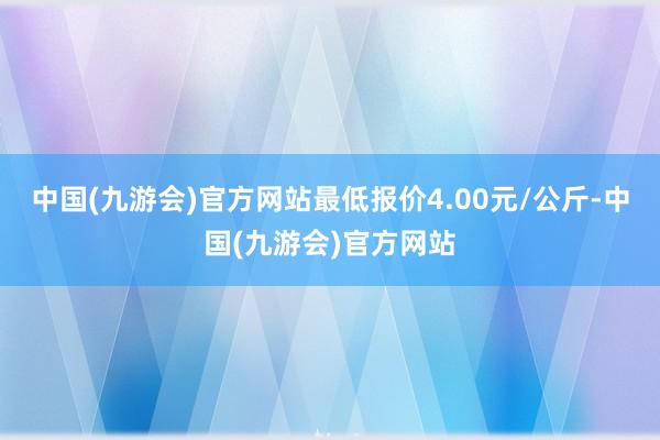 中国(九游会)官方网站最低报价4.00元/公斤-中国(九游会)官方网站