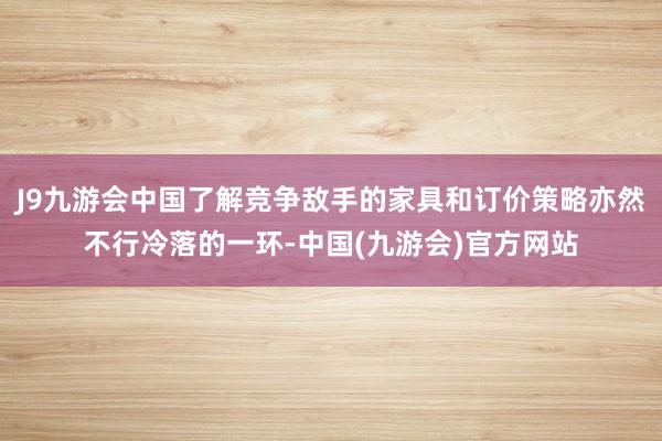 J9九游会中国了解竞争敌手的家具和订价策略亦然不行冷落的一环-中国(九游会)官方网站