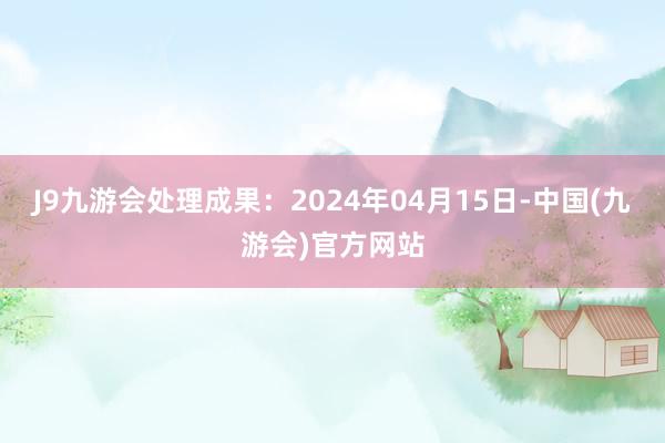 J9九游会处理成果：2024年04月15日-中国(九游会)官方网站