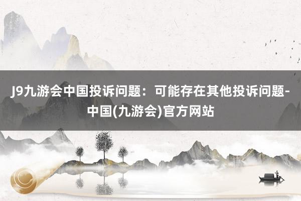 J9九游会中国投诉问题：可能存在其他投诉问题-中国(九游会)官方网站