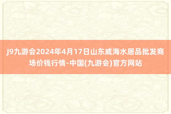 J9九游会2024年4月17日山东威海水居品批发商场价钱行情-中国(九游会)官方网站