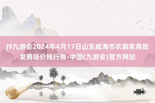 J9九游会2024年4月17日山东威海市农副家具批发商场价钱行情-中国(九游会)官方网站