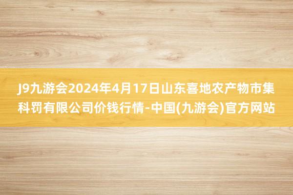 J9九游会2024年4月17日山东喜地农产物市集科罚有限公司价钱行情-中国(九游会)官方网站