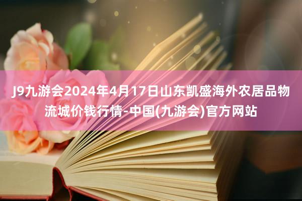 J9九游会2024年4月17日山东凯盛海外农居品物流城价钱行情-中国(九游会)官方网站