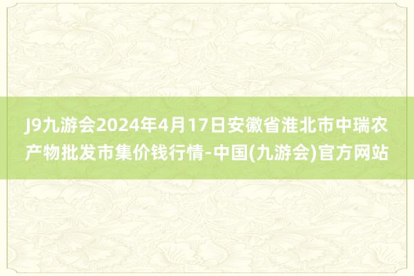 J9九游会2024年4月17日安徽省淮北市中瑞农产物批发市集价钱行情-中国(九游会)官方网站