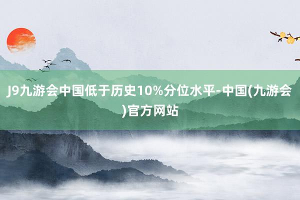 J9九游会中国低于历史10%分位水平-中国(九游会)官方网站