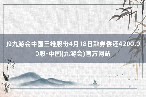 J9九游会中国三维股份4月18日融券偿还4200.00股-中国(九游会)官方网站