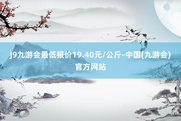 J9九游会最低报价19.40元/公斤-中国(九游会)官方网站