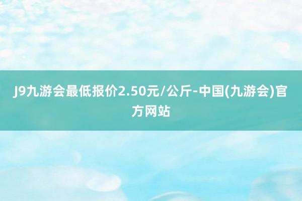 J9九游会最低报价2.50元/公斤-中国(九游会)官方网站