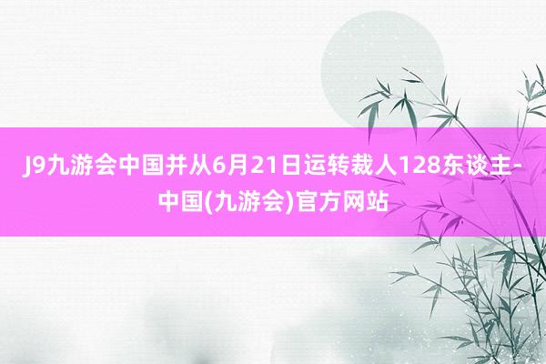 J9九游会中国并从6月21日运转裁人128东谈主-中国(九游会)官方网站