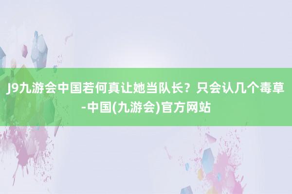 J9九游会中国若何真让她当队长？只会认几个毒草-中国(九游会)官方网站