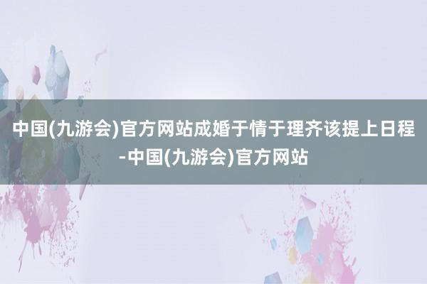 中国(九游会)官方网站成婚于情于理齐该提上日程-中国(九游会)官方网站