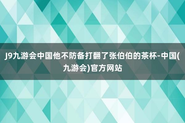 J9九游会中国他不防备打翻了张伯伯的茶杯-中国(九游会)官方网站