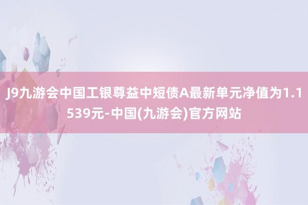 J9九游会中国工银尊益中短债A最新单元净值为1.1539元-中国(九游会)官方网站