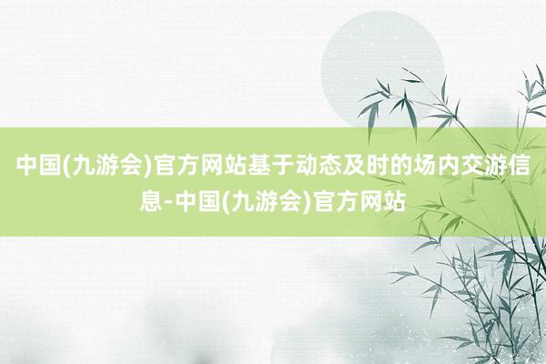 中国(九游会)官方网站基于动态及时的场内交游信息-中国(九游会)官方网站