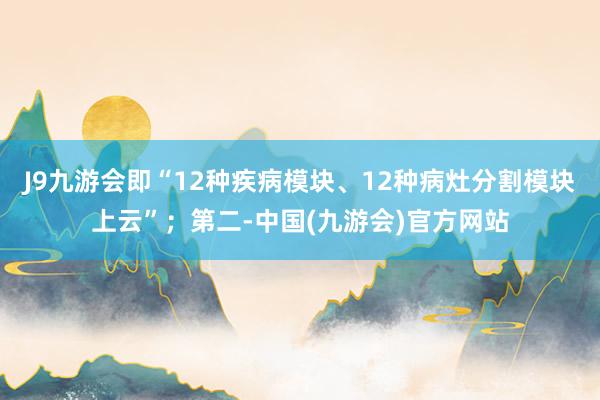 J9九游会即“12种疾病模块、12种病灶分割模块上云”；第二-中国(九游会)官方网站