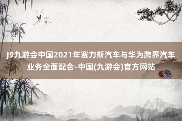 J9九游会中国2021年赛力斯汽车与华为跨界汽车业务全面配合-中国(九游会)官方网站