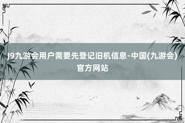J9九游会用户需要先登记旧机信息-中国(九游会)官方网站
