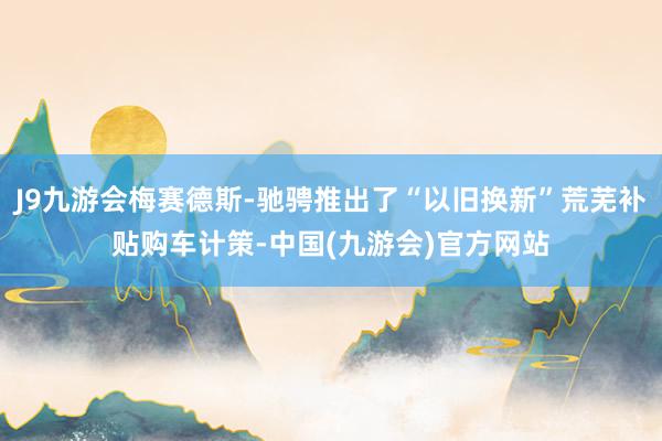 J9九游会梅赛德斯-驰骋推出了“以旧换新”荒芜补贴购车计策-中国(九游会)官方网站