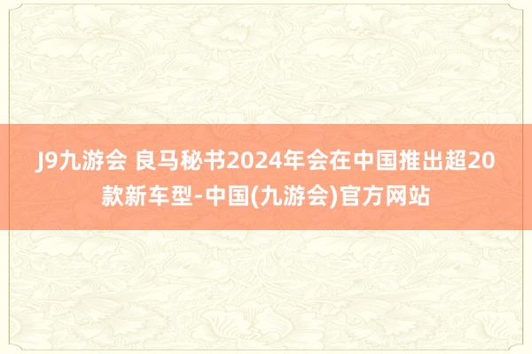 J9九游会 　　良马秘书2024年会在中国推出超20款新车型-中国(九游会)官方网站