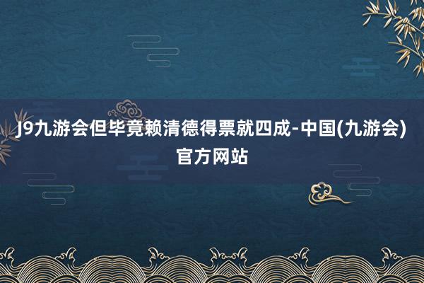 J9九游会但毕竟赖清德得票就四成-中国(九游会)官方网站