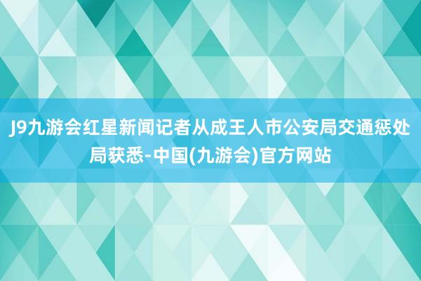 J9九游会红星新闻记者从成王人市公安局交通惩处局获悉-中国(九游会)官方网站