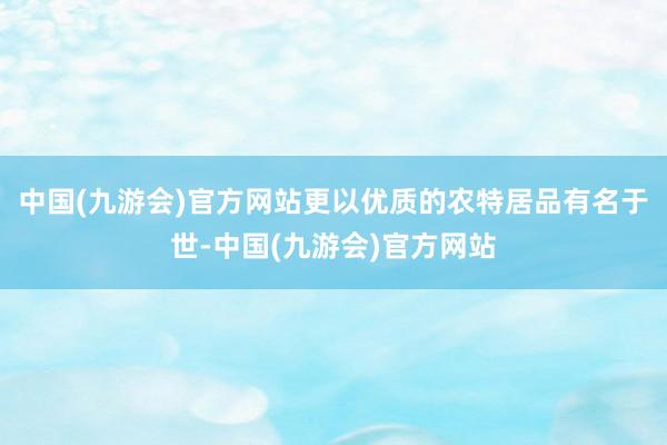 中国(九游会)官方网站更以优质的农特居品有名于世-中国(九游会)官方网站