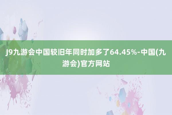 J9九游会中国较旧年同时加多了64.45%-中国(九游会)官方网站