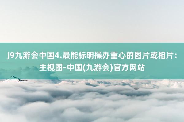 J9九游会中国4.最能标明操办重心的图片或相片：主视图-中国(九游会)官方网站