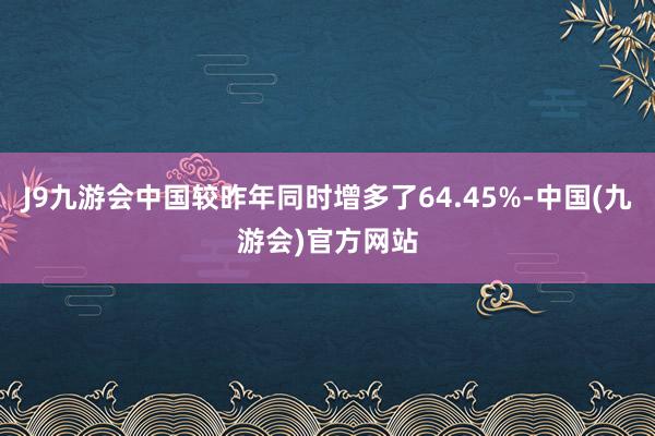 J9九游会中国较昨年同时增多了64.45%-中国(九游会)官方网站