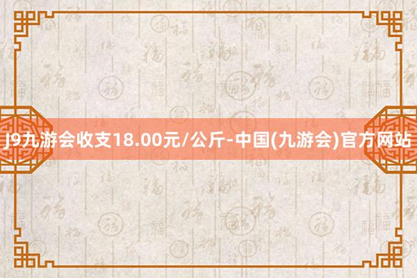 J9九游会收支18.00元/公斤-中国(九游会)官方网站