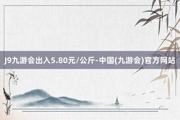 J9九游会出入5.80元/公斤-中国(九游会)官方网站