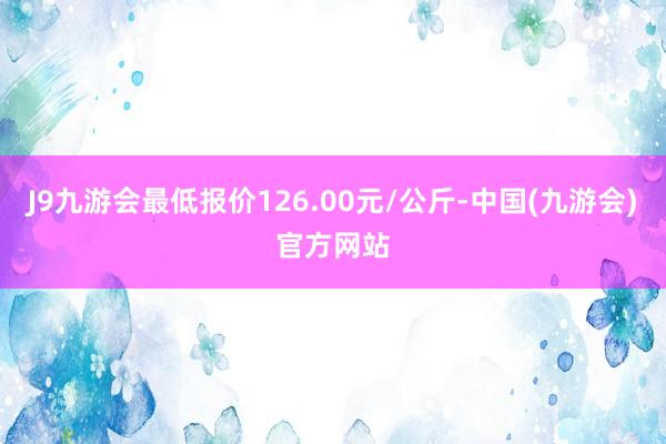 J9九游会最低报价126.00元/公斤-中国(九游会)官方网站