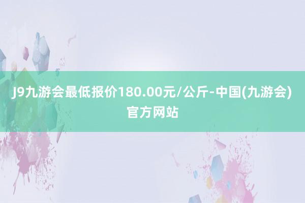 J9九游会最低报价180.00元/公斤-中国(九游会)官方网站