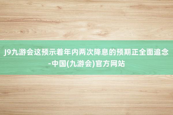 J9九游会这预示着年内两次降息的预期正全面追念-中国(九游会)官方网站