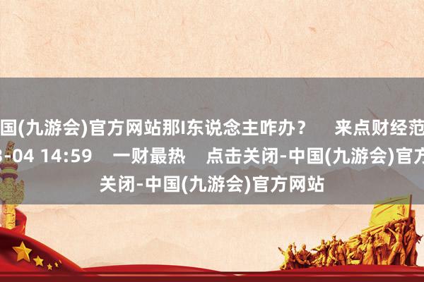 中国(九游会)官方网站那I东说念主咋办？    来点财经范儿     03-04 14:59    一财最热    点击关闭-中国(九游会)官方网站