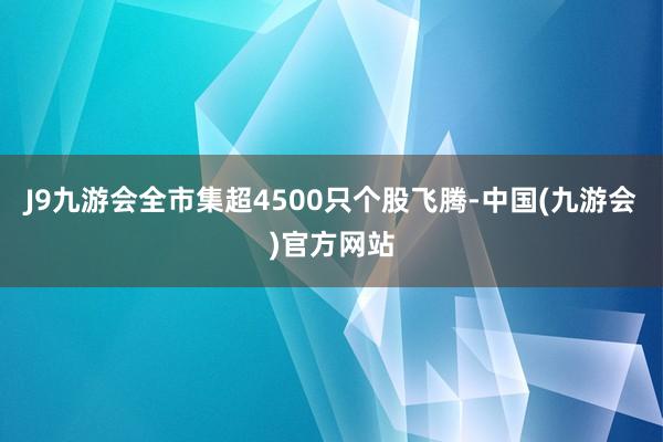 J9九游会全市集超4500只个股飞腾-中国(九游会)官方网站