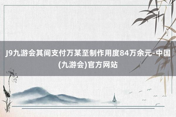 J9九游会其间支付万某至制作用度84万余元-中国(九游会)官方网站