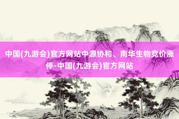 中国(九游会)官方网站中源协和、南华生物竞价涨停-中国(九游会)官方网站