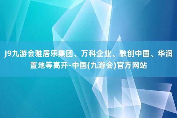 J9九游会雅居乐集团、万科企业、融创中国、华润置地等高开-中国(九游会)官方网站