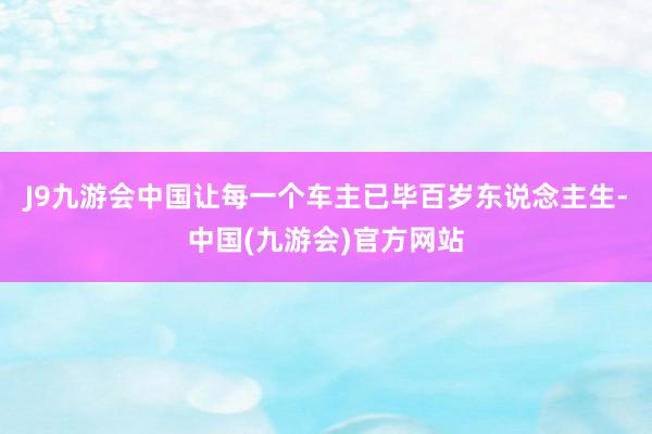 J9九游会中国让每一个车主已毕百岁东说念主生-中国(九游会)官方网站